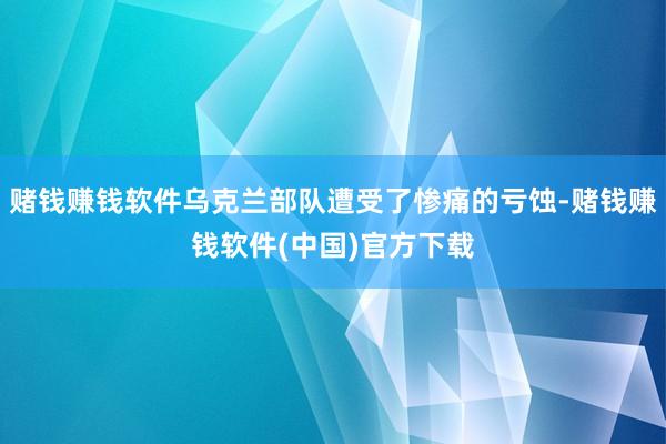 赌钱赚钱软件乌克兰部队遭受了惨痛的亏蚀-赌钱赚钱软件(中国)官方下载
