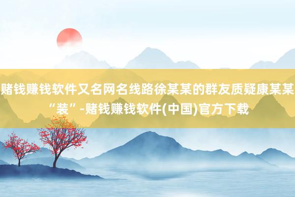 赌钱赚钱软件又名网名线路徐某某的群友质疑康某某“装”-赌钱赚钱软件(中国)官方下载