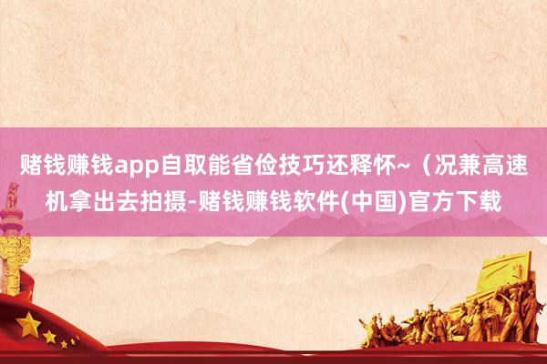 赌钱赚钱app自取能省俭技巧还释怀~（况兼高速机拿出去拍摄-赌钱赚钱软件(中国)官方下载