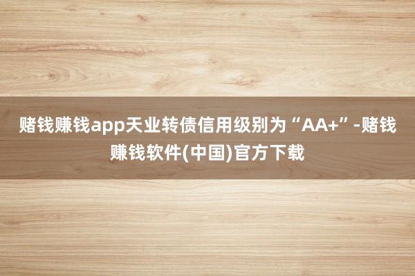 赌钱赚钱app天业转债信用级别为“AA+”-赌钱赚钱软件(中国)官方下载