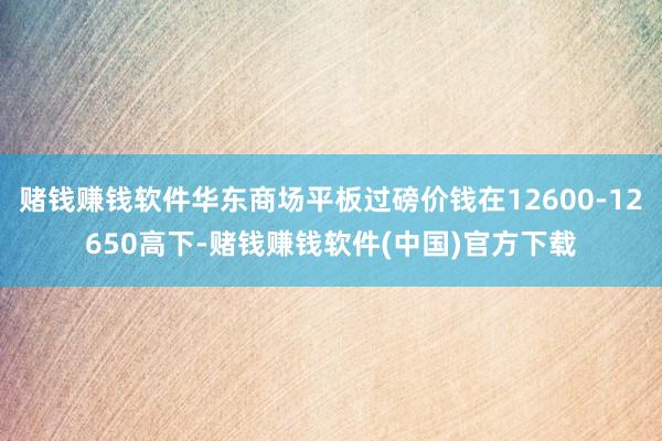 赌钱赚钱软件华东商场平板过磅价钱在12600-12650高下-赌钱赚钱软件(中国)官方下载