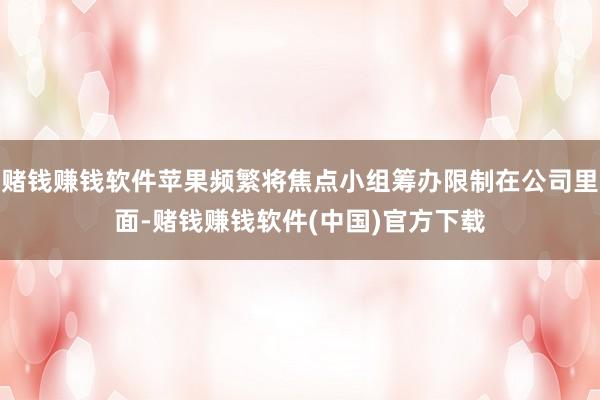 赌钱赚钱软件苹果频繁将焦点小组筹办限制在公司里面-赌钱赚钱软件(中国)官方下载