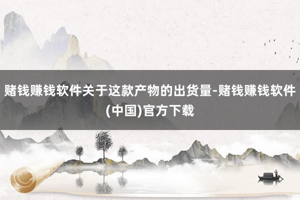 赌钱赚钱软件关于这款产物的出货量-赌钱赚钱软件(中国)官方下载