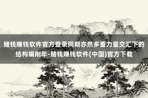 赌钱赚钱软件官方登录同期亦然多重力量交汇下的结构编削年-赌钱赚钱软件(中国)官方下载