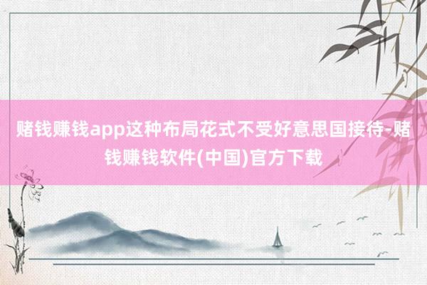 赌钱赚钱app这种布局花式不受好意思国接待-赌钱赚钱软件(中国)官方下载