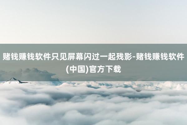 赌钱赚钱软件只见屏幕闪过一起残影-赌钱赚钱软件(中国)官方下载
