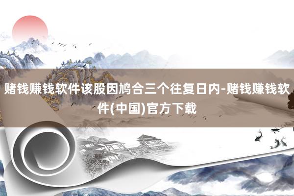 赌钱赚钱软件该股因鸠合三个往复日内-赌钱赚钱软件(中国)官方下载