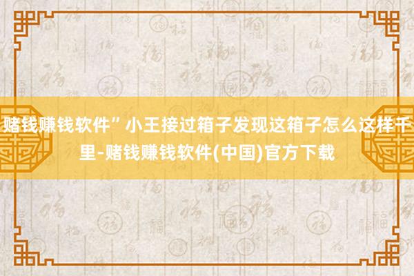 赌钱赚钱软件”小王接过箱子发现这箱子怎么这样千里-赌钱赚钱软件(中国)官方下载