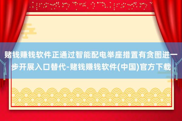 赌钱赚钱软件正通过智能配电举座措置有贪图进一步开展入口替代-赌钱赚钱软件(中国)官方下载