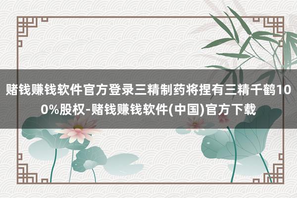 赌钱赚钱软件官方登录三精制药将捏有三精千鹤100%股权-赌钱赚钱软件(中国)官方下载