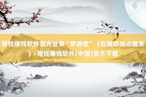 赌钱赚钱软件官方登录“梦游症”（在随即地点醒来）-赌钱赚钱软件(中国)官方下载