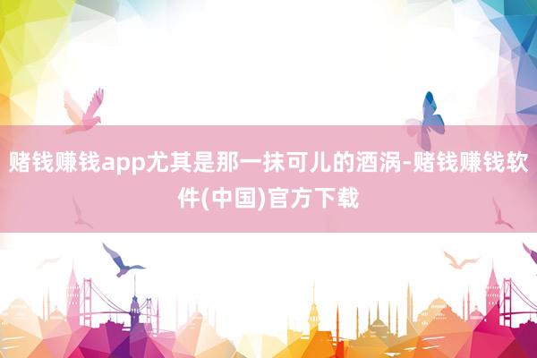 赌钱赚钱app尤其是那一抹可儿的酒涡-赌钱赚钱软件(中国)官方下载