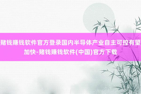 赌钱赚钱软件官方登录国内半导体产业自主可控有望加快-赌钱赚钱软件(中国)官方下载