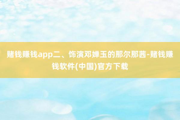 赌钱赚钱app二、饰演邓婵玉的那尔那茜-赌钱赚钱软件(中国)官方下载