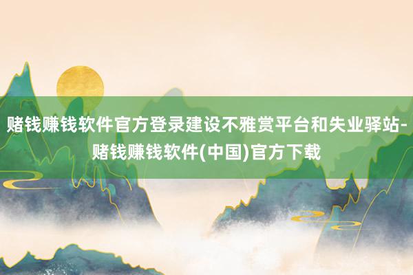 赌钱赚钱软件官方登录建设不雅赏平台和失业驿站-赌钱赚钱软件(中国)官方下载