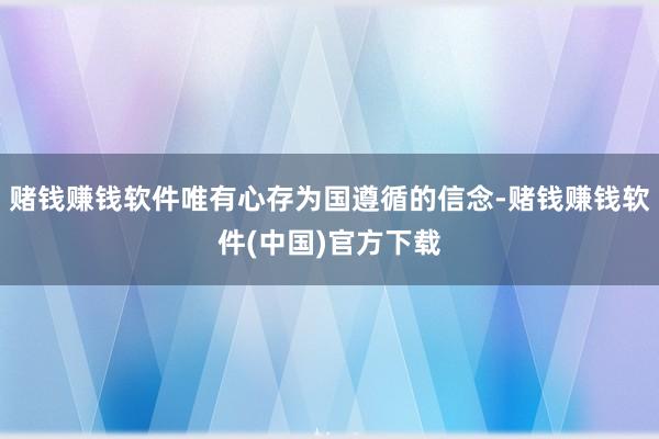 赌钱赚钱软件唯有心存为国遵循的信念-赌钱赚钱软件(中国)官方下载