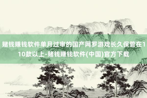 赌钱赚钱软件单月过审的国产网罗游戏长久保管在110款以上-赌钱赚钱软件(中国)官方下载