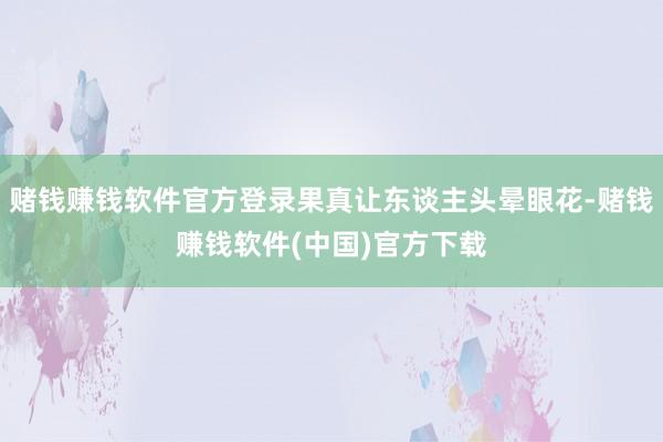 赌钱赚钱软件官方登录果真让东谈主头晕眼花-赌钱赚钱软件(中国)官方下载