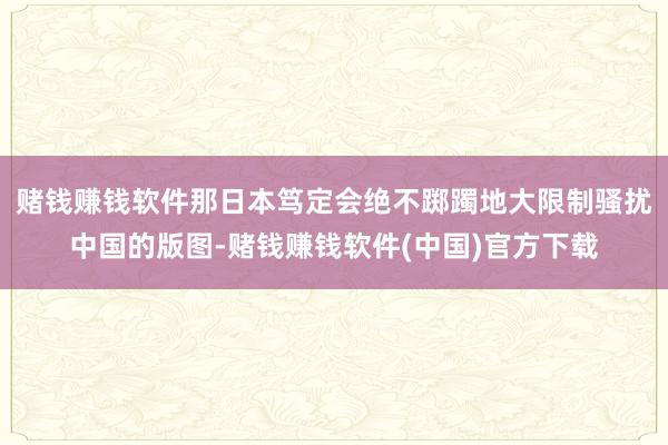 赌钱赚钱软件那日本笃定会绝不踯躅地大限制骚扰中国的版图-赌钱赚钱软件(中国)官方下载