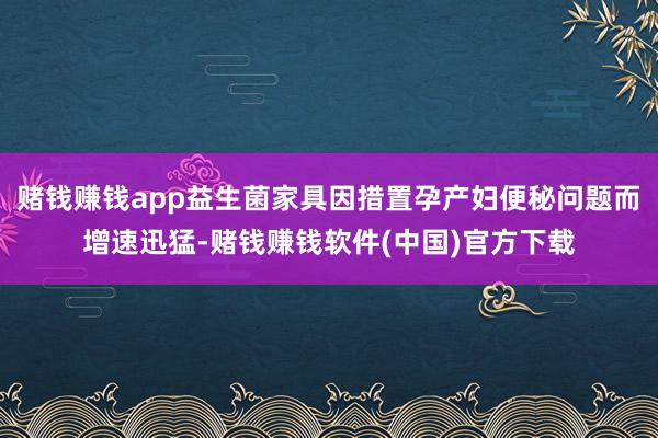 赌钱赚钱app益生菌家具因措置孕产妇便秘问题而增速迅猛-赌钱赚钱软件(中国)官方下载