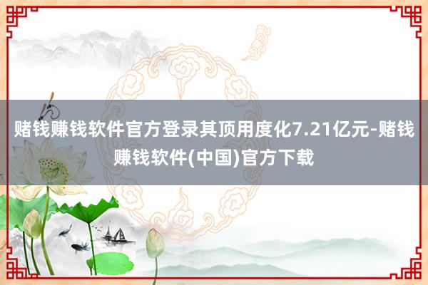 赌钱赚钱软件官方登录其顶用度化7.21亿元-赌钱赚钱软件(中国)官方下载