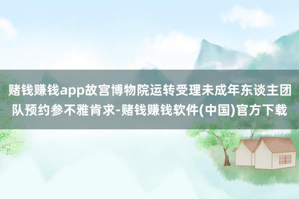 赌钱赚钱app故宫博物院运转受理未成年东谈主团队预约参不雅肯求-赌钱赚钱软件(中国)官方下载