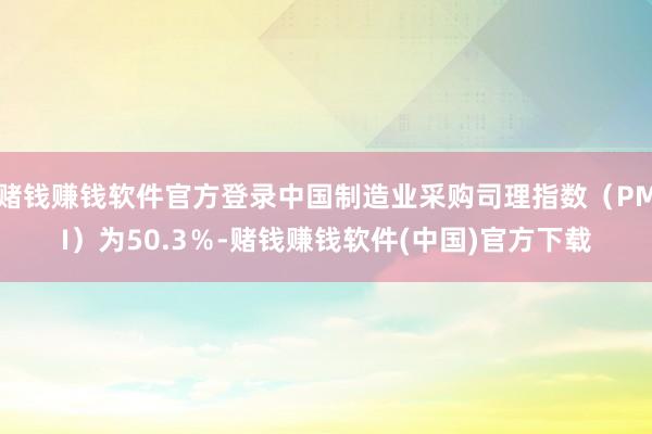 赌钱赚钱软件官方登录中国制造业采购司理指数（PMI）为50.3％-赌钱赚钱软件(中国)官方下载