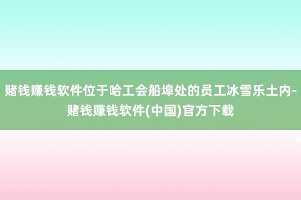 赌钱赚钱软件位于哈工会船埠处的员工冰雪乐土内-赌钱赚钱软件(中国)官方下载