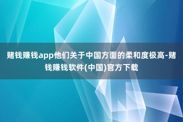 赌钱赚钱app他们关于中国方面的柔和度极高-赌钱赚钱软件(中国)官方下载
