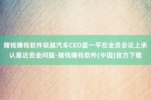 赌钱赚钱软件极越汽车CEO夏一平在全员会议上承认靠近资金问题-赌钱赚钱软件(中国)官方下载