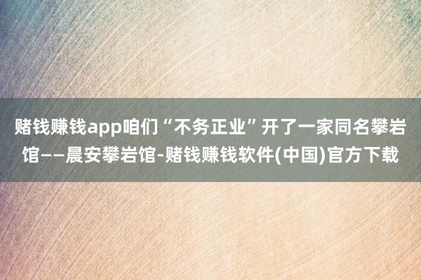 赌钱赚钱app咱们“不务正业”开了一家同名攀岩馆——晨安攀岩馆-赌钱赚钱软件(中国)官方下载