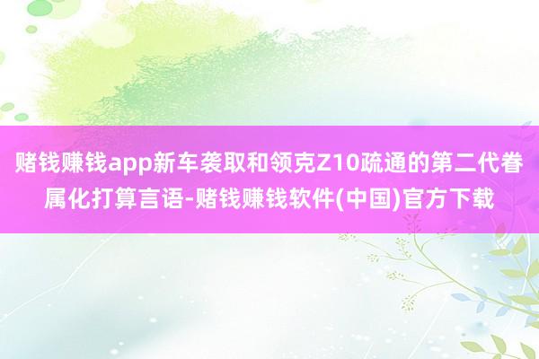 赌钱赚钱app新车袭取和领克Z10疏通的第二代眷属化打算言语-赌钱赚钱软件(中国)官方下载