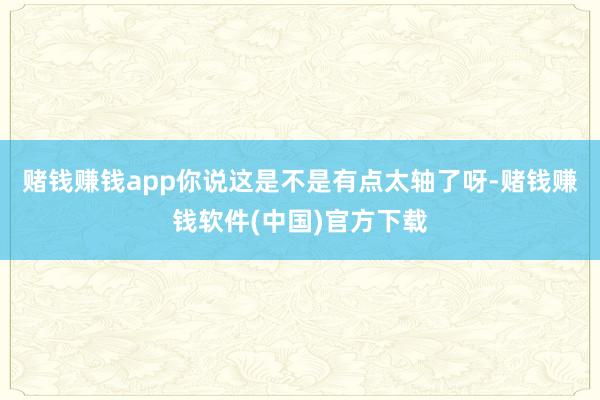 赌钱赚钱app你说这是不是有点太轴了呀-赌钱赚钱软件(中国)官方下载
