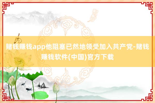 赌钱赚钱app他阻塞已然地领受加入共产党-赌钱赚钱软件(中国)官方下载
