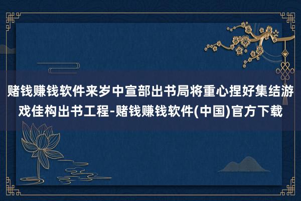 赌钱赚钱软件来岁中宣部出书局将重心捏好集结游戏佳构出书工程-赌钱赚钱软件(中国)官方下载