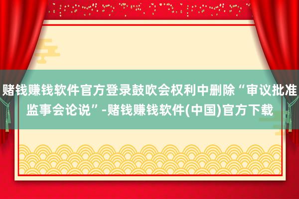 赌钱赚钱软件官方登录鼓吹会权利中删除“审议批准监事会论说”-赌钱赚钱软件(中国)官方下载