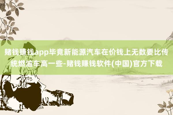 赌钱赚钱app毕竟新能源汽车在价钱上无数要比传统燃油车高一些-赌钱赚钱软件(中国)官方下载
