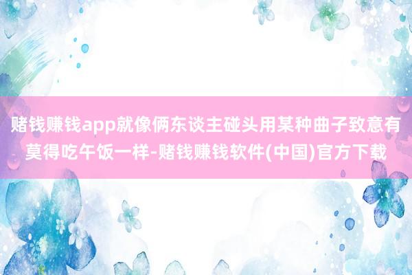 赌钱赚钱app就像俩东谈主碰头用某种曲子致意有莫得吃午饭一样-赌钱赚钱软件(中国)官方下载