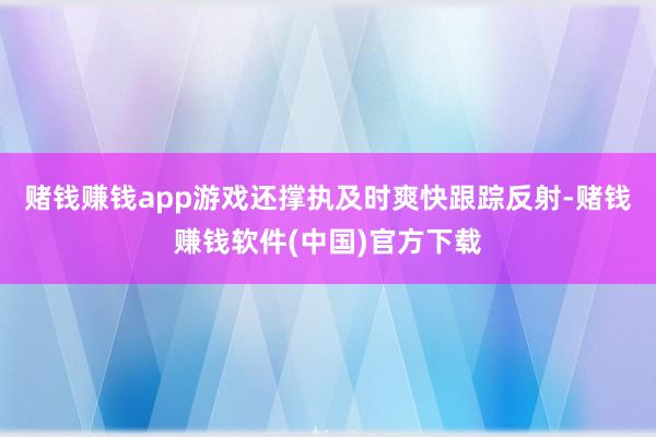 赌钱赚钱app游戏还撑执及时爽快跟踪反射-赌钱赚钱软件(中国)官方下载