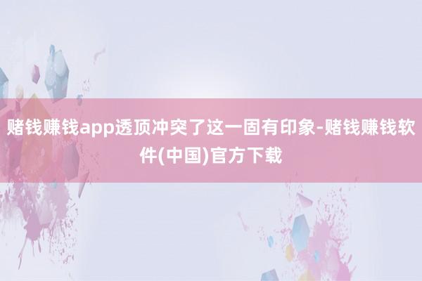 赌钱赚钱app透顶冲突了这一固有印象-赌钱赚钱软件(中国)官方下载