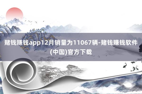 赌钱赚钱app12月销量为11067辆-赌钱赚钱软件(中国)官方下载