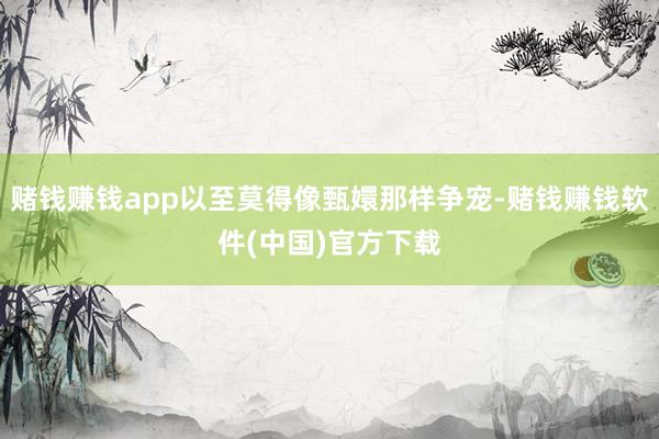 赌钱赚钱app以至莫得像甄嬛那样争宠-赌钱赚钱软件(中国)官方下载