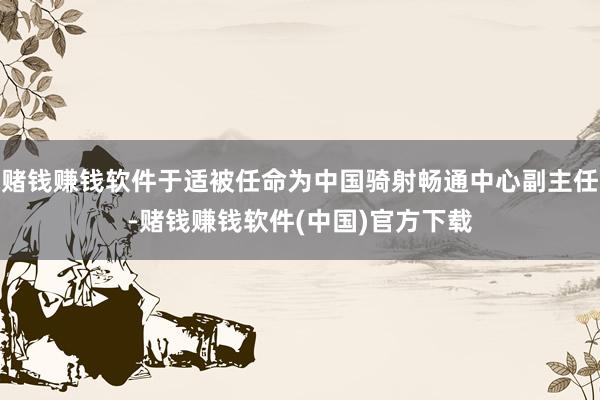 赌钱赚钱软件于适被任命为中国骑射畅通中心副主任-赌钱赚钱软件(中国)官方下载