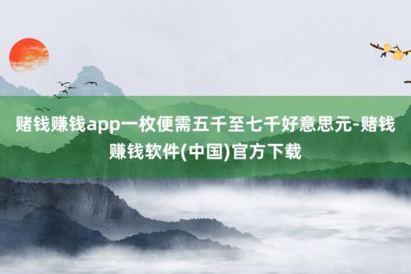 赌钱赚钱app一枚便需五千至七千好意思元-赌钱赚钱软件(中国)官方下载