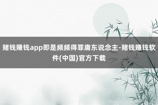 赌钱赚钱app即是频频得罪庸东说念主-赌钱赚钱软件(中国)官方下载