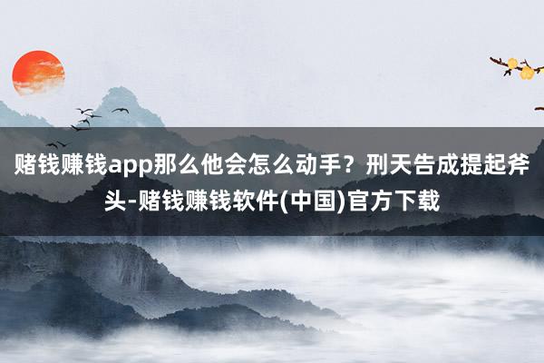 赌钱赚钱app那么他会怎么动手？刑天告成提起斧头-赌钱赚钱软件(中国)官方下载
