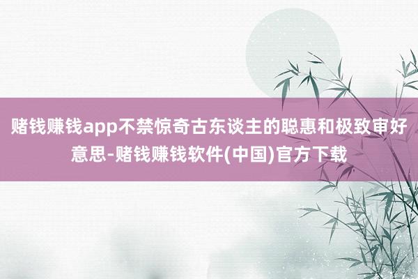 赌钱赚钱app不禁惊奇古东谈主的聪惠和极致审好意思-赌钱赚钱软件(中国)官方下载
