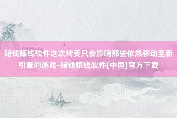 赌钱赚钱软件这次转变只会影响那些依然移动至新引擎的游戏-赌钱赚钱软件(中国)官方下载