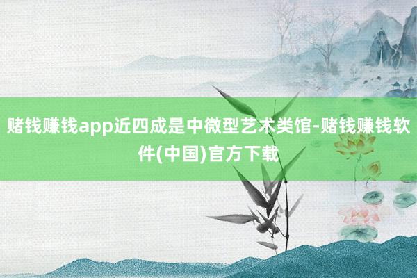 赌钱赚钱app近四成是中微型艺术类馆-赌钱赚钱软件(中国)官方下载
