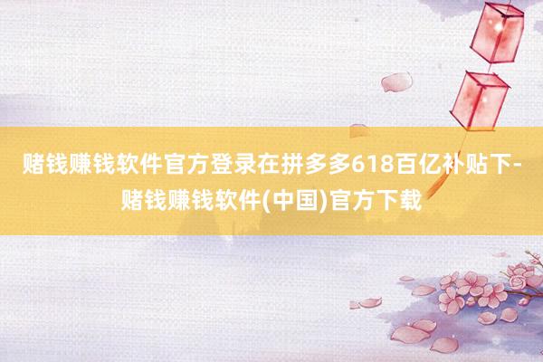 赌钱赚钱软件官方登录在拼多多618百亿补贴下-赌钱赚钱软件(中国)官方下载